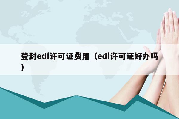 登封edi许可证费用（edi许可证好办吗）
