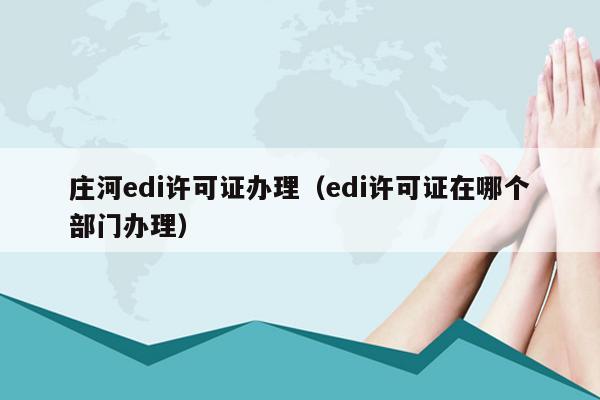 庄河edi许可证办理（edi许可证在哪个部门办理）
