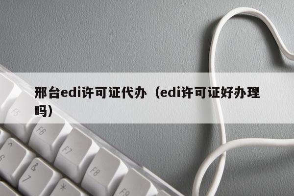 邢台edi许可证代办（edi许可证好办理吗）