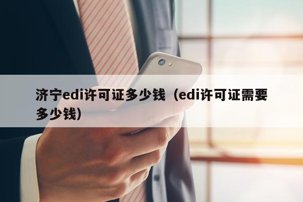 济宁edi许可证多少钱（edi许可证需要多少钱）